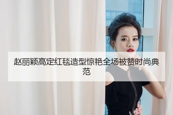 赵丽颖高定红毯造型惊艳全场被赞时尚典范